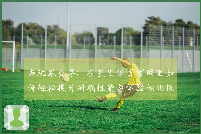 老玩家分享：在星空体育官网里如何轻松提升游戏性能与体验优化技巧
