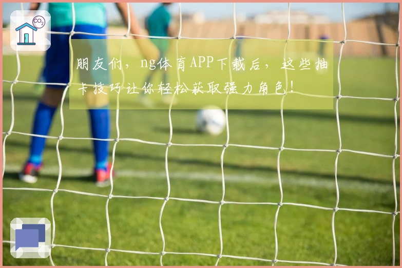 朋友们，ng体育APP下载后，这些抽卡技巧让你轻松获取强力角色！