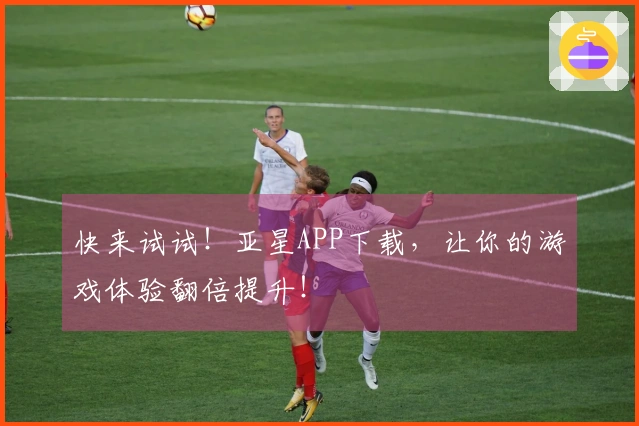 快来试试！亚星APP下载，让你的游戏体验翻倍提升！