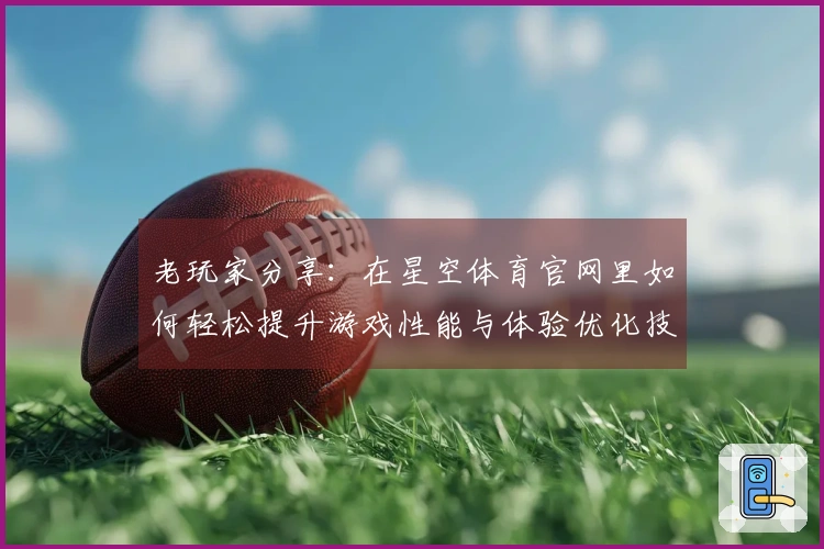 老玩家分享：在星空体育官网里如何轻松提升游戏性能与体验优化技巧