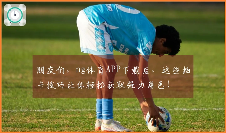 朋友们，ng体育APP下载后，这些抽卡技巧让你轻松获取强力角色！